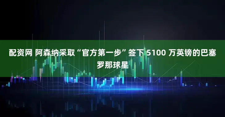 配资网 阿森纳采取“官方第一步”签下 5100 万英镑的巴塞罗那球星