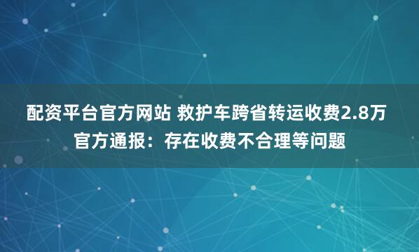 配资平台官方网站 救护车跨省转运收费2.8万 官方通报：存在收费不合理等问题