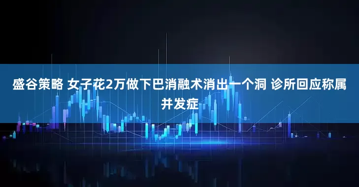 盛谷策略 女子花2万做下巴消融术消出一个洞 诊所回应称属并发症