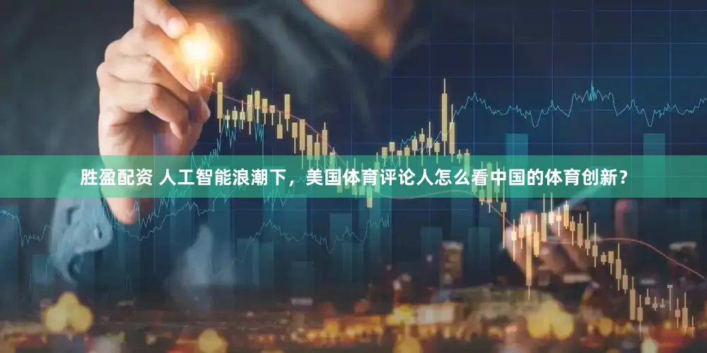 胜盈配资 人工智能浪潮下，美国体育评论人怎么看中国的体育创新？