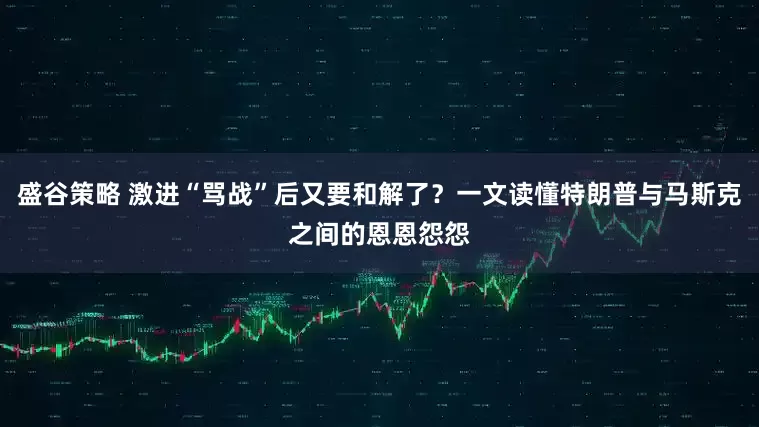 盛谷策略 激进“骂战”后又要和解了？一文读懂特朗普与马斯克之间的恩恩怨怨