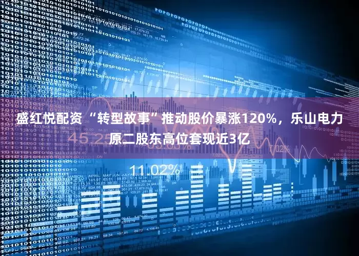 盛红悦配资 “转型故事”推动股价暴涨120%，乐山电力原二股东高位套现近3亿