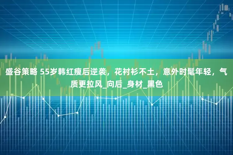盛谷策略 55岁韩红瘦后逆袭，花衬衫不土，意外时髦年轻，气质更拉风_向后_身材_黑色