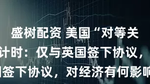 盛树配资 美国“对等关税”生效倒计时：仅与英国签下协议，对经济有何影响？