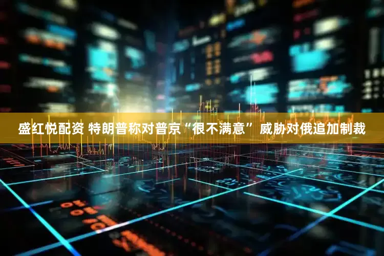 盛红悦配资 特朗普称对普京“很不满意” 威胁对俄追加制裁