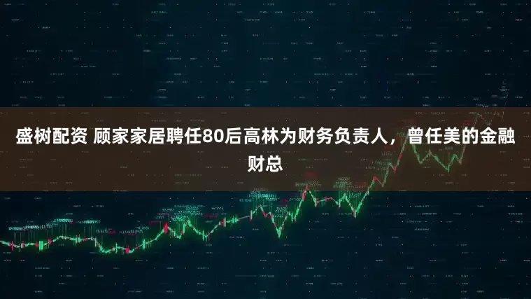 盛树配资 顾家家居聘任80后高林为财务负责人，曾任美的金融财总