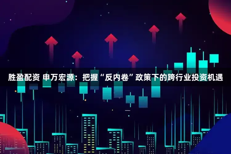 胜盈配资 申万宏源：把握“反内卷”政策下的跨行业投资机遇