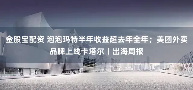 金股宝配资 泡泡玛特半年收益超去年全年；美团外卖品牌上线卡塔尔丨出海周报