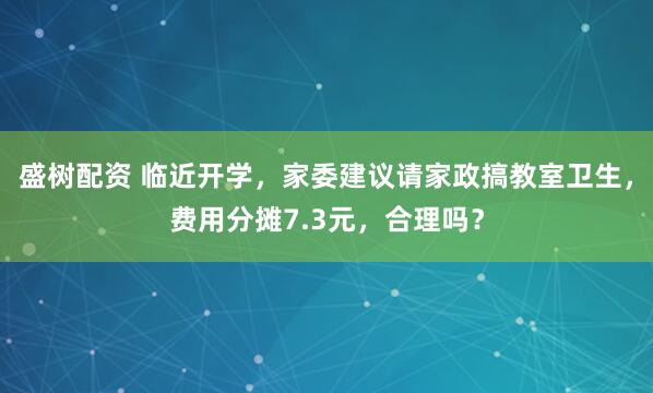盛树配资 临近开学，家委建议请家政搞教室卫生，费用分摊7.3元，合理吗？