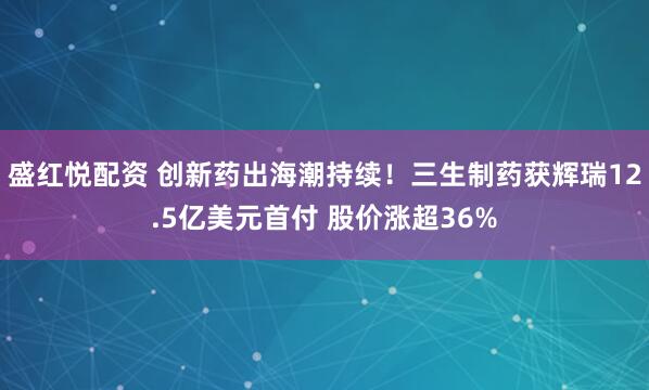 盛红悦配资 创新药出海潮持续！三生制药获辉瑞12.5亿美元首付 股价涨超36%