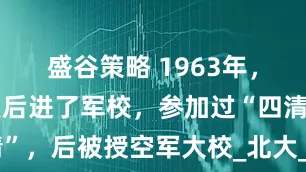 盛谷策略 1963年，我高中毕业后进了军校，参加过“四清”，后被授空军大校_北大_部队_解放军
