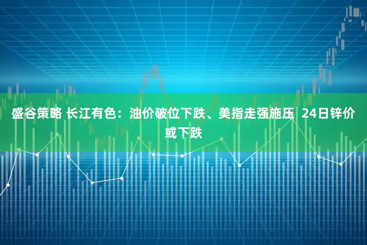 盛谷策略 长江有色：油价破位下跌、美指走强施压  24日锌价或下跌