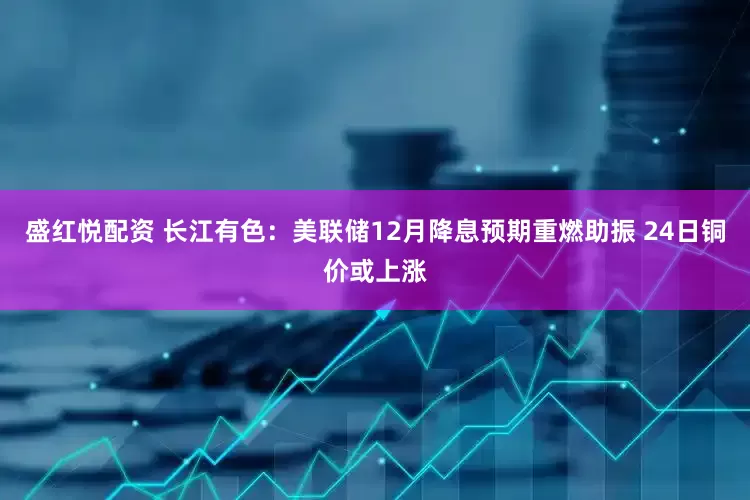 盛红悦配资 长江有色：美联储12月降息预期重燃助振 24日铜价或上涨
