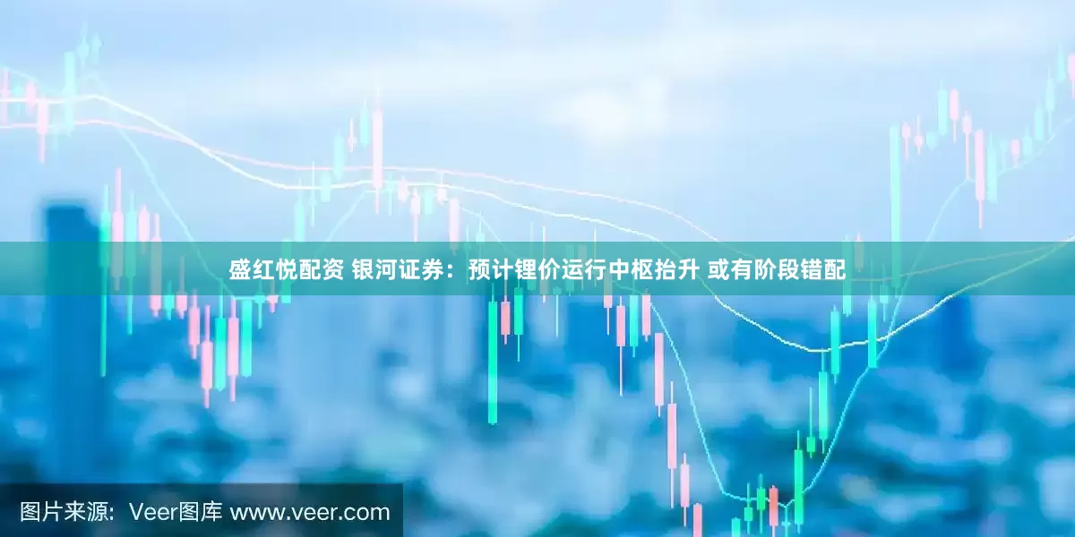 盛红悦配资 银河证券：预计锂价运行中枢抬升 或有阶段错配