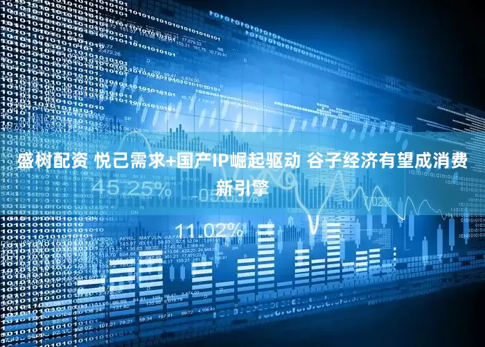 盛树配资 悦己需求+国产IP崛起驱动 谷子经济有望成消费新引擎